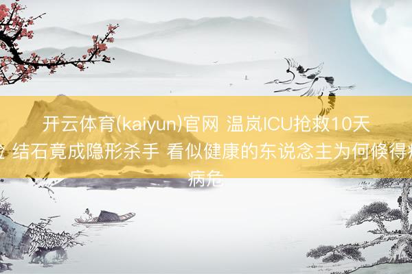 开云体育(kaiyun)官网 温岚ICU抢救10天出险 结石竟成隐形杀手 看似健康的东说念主为何倏得病危