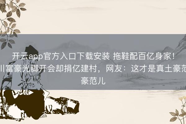 开云app官方入口下载安装 拖鞋配百亿身家！吴川富豪光脚开会却捐亿建村，网友：这才是真土豪范儿