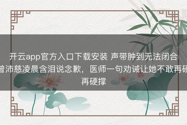 开云app官方入口下载安装 声带肿到无法闭合！曾沛慈凌晨含泪说念歉，医师一句劝诫让她不敢再硬撑