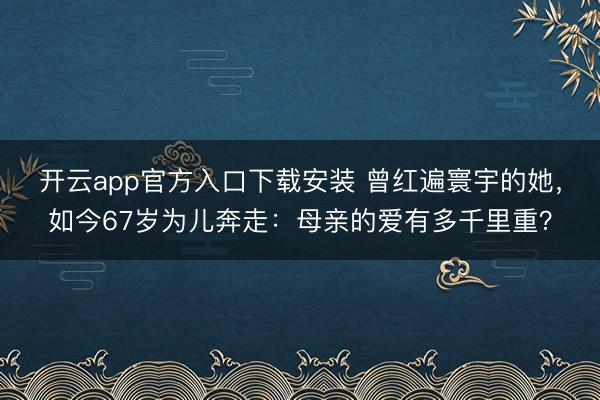 开云app官方入口下载安装 曾红遍寰宇的她，如今67岁为儿奔走：母亲的爱有多千里重？