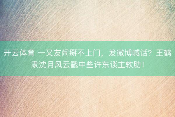 开云体育 一又友闹掰不上门，发微博喊话？王鹤隶沈月风云戳中些许东谈主软肋！