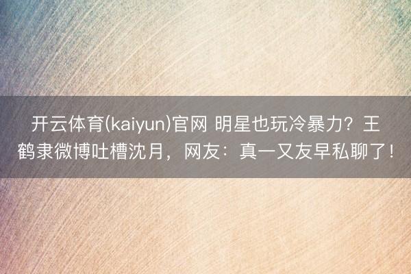 开云体育(kaiyun)官网 明星也玩冷暴力？王鹤隶微博吐槽沈月，网友：真一又友早私聊了！