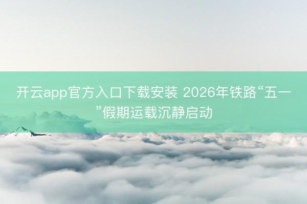 开云app官方入口下载安装 2026年铁路“五一”假期运载沉静启动