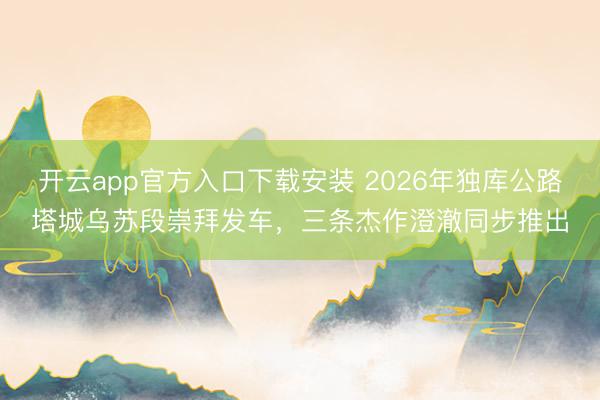 开云app官方入口下载安装 2026年独库公路塔城乌苏段崇拜发车，三条杰作澄澈同步推出