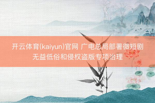 开云体育(kaiyun)官网 广电总局部署微短剧无益低俗和侵权盗版专项治理