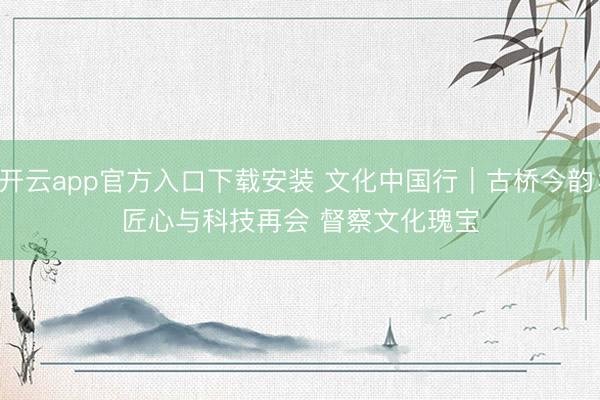 开云app官方入口下载安装 文化中国行｜古桥今韵：匠心与科技再会 督察文化瑰宝