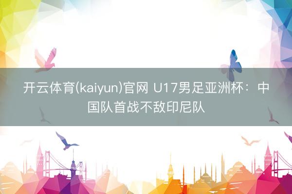 开云体育(kaiyun)官网 U17男足亚洲杯：中国队首战不敌印尼队