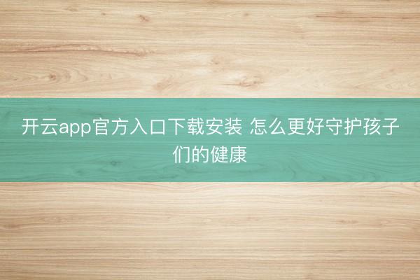 开云app官方入口下载安装 怎么更好守护孩子们的健康
