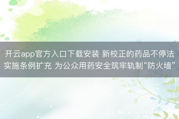 开云app官方入口下载安装 新校正的药品不停法实施条例扩充 为公众用药安全筑牢轨制“防火墙”