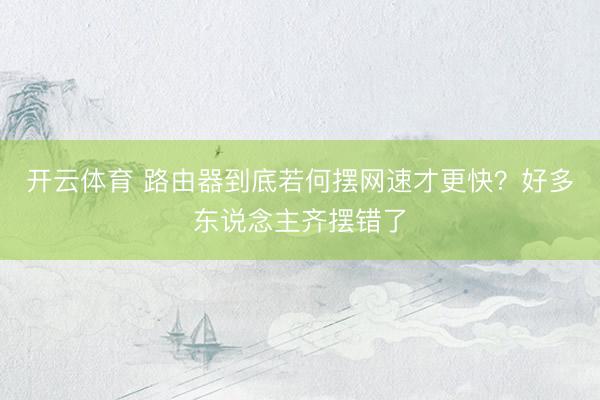 开云体育 路由器到底若何摆网速才更快？好多东说念主齐摆错了