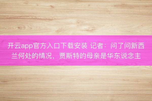 开云app官方入口下载安装 记者：问了问新西兰何处的情况，贾斯特的母亲是华东说念主