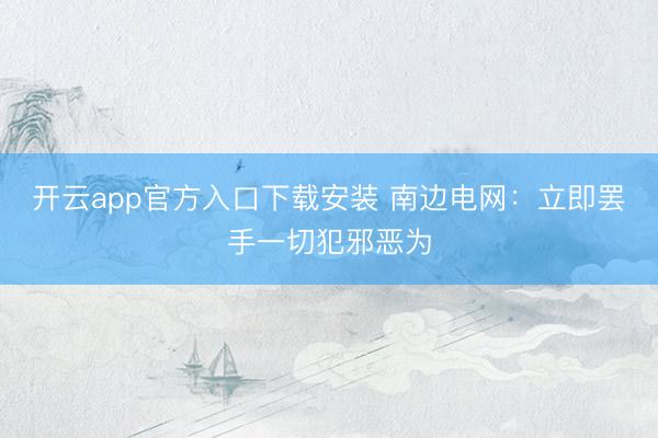 开云app官方入口下载安装 南边电网：立即罢手一切犯邪恶为