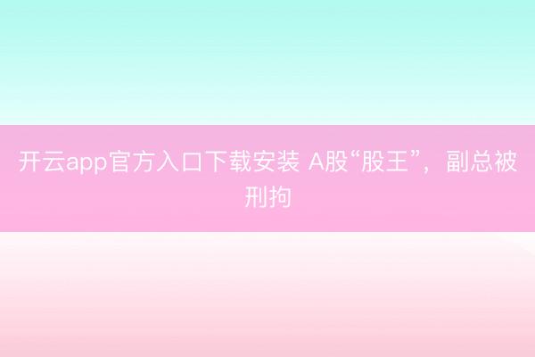 开云app官方入口下载安装 A股“股王”，副总被刑拘