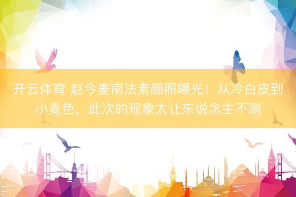 开云体育 赵今麦南法素颜照曝光！从冷白皮到小麦色，此次的现象太让东说念主不测