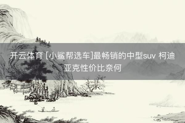 开云体育 [小鲨帮选车]最畅销的中型suv 柯迪亚克性价比奈何