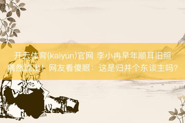 开云体育(kaiyun)官网 李小冉早年顺耳旧照偶然流出！网友看傻眼：这是归并个东谈主吗？
