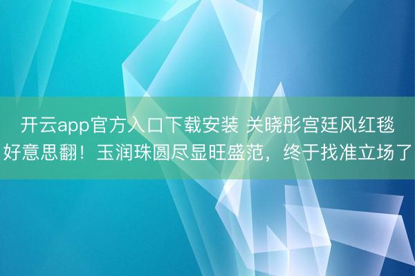 开云app官方入口下载安装 关晓彤宫廷风红毯好意思翻!玉润珠圆尽显旺盛范,终于找准立场了