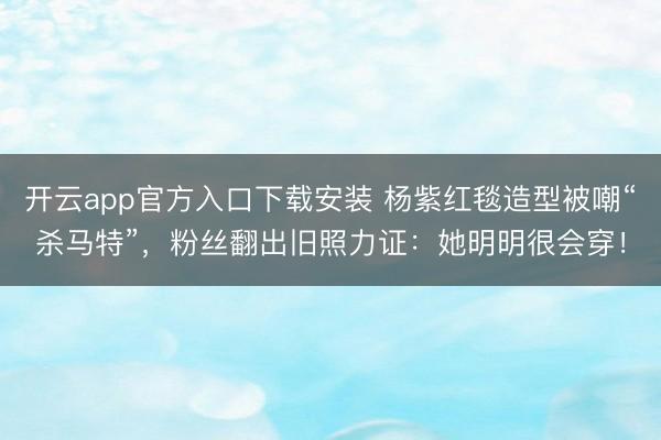 开云app官方入口下载安装 杨紫红毯造型被嘲“杀马特”,粉丝翻出旧照力证:她明明很会穿!